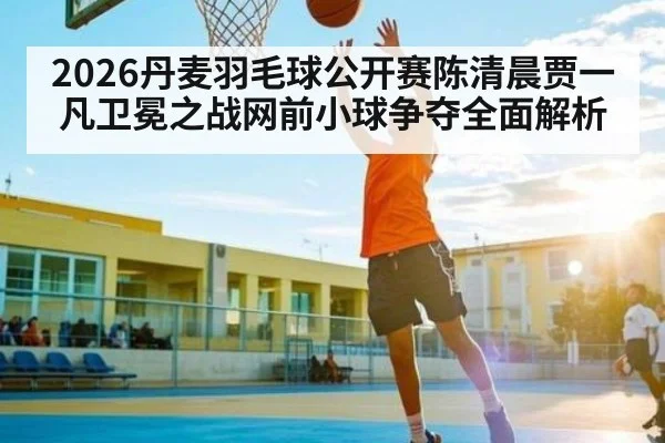 2026丹麦羽毛球公开赛陈清晨贾一凡卫冕之战网前小球争夺全面解析 - NG28