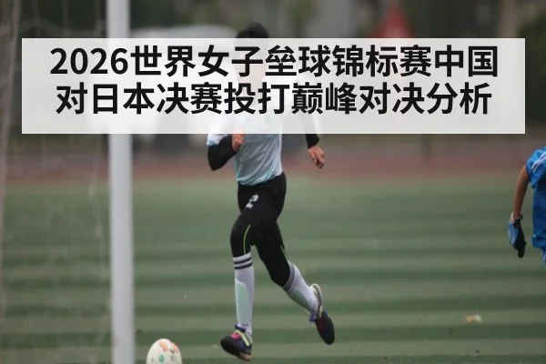 2026世界女子垒球锦标赛中国对日本决赛投打巅峰对决分析 - NG28